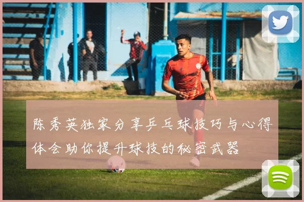 陈秀英独家分享乒乓球技巧与心得体会助你提升球技的秘密武器
