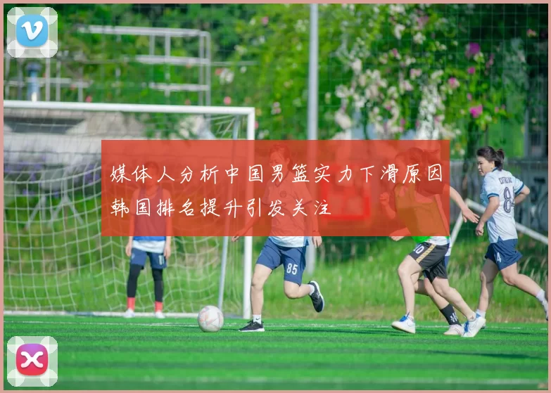 媒体人分析中国男篮实力下滑原因韩国排名提升引发关注
