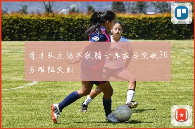 奇才队主场不敌骑士库兹马空砍30分难阻失利