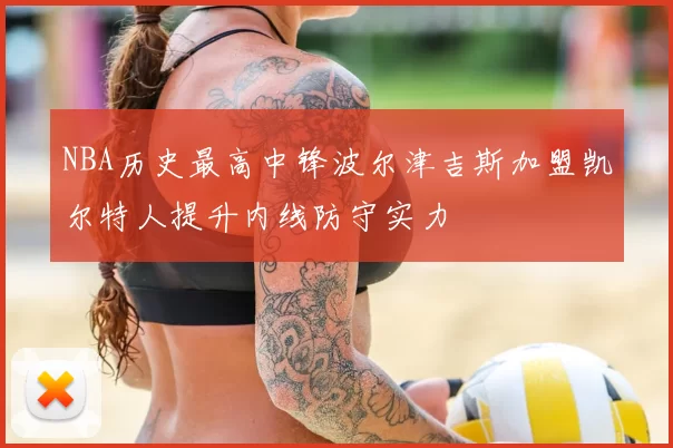 NBA历史最高中锋波尔津吉斯加盟凯尔特人提升内线防守实力