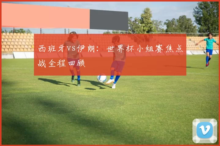 西班牙vs伊朗:世界杯小组赛焦点战全程回顾