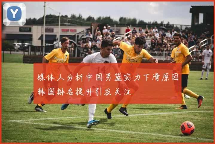 媒体人分析中国男篮实力下滑原因韩国排名提升引发关注