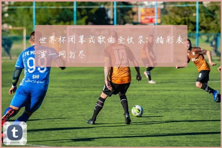 世界杯闭幕式歌曲全收录：精彩表演一网打尽