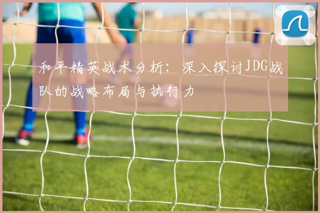 和平精英战术分析:深入探讨JDG战队的战略布局与执行力
