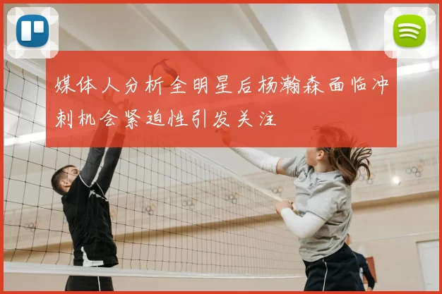 媒体人分析全明星后杨瀚森面临冲刺机会紧迫性引发关注