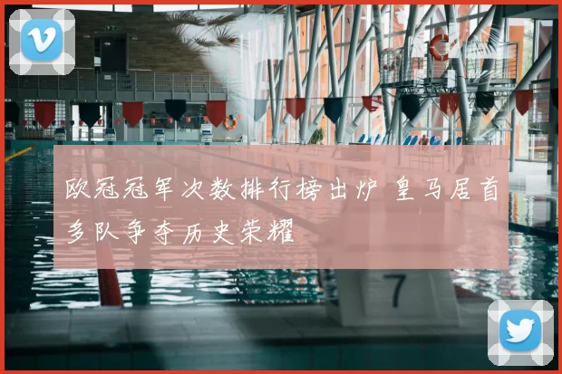 欧冠冠军次数排行榜出炉 皇马居首多队争夺历史荣耀