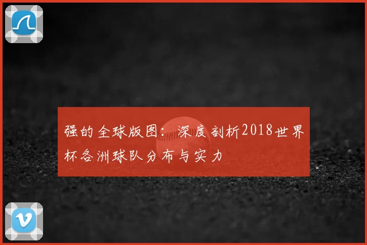 强的全球版图：深度剖析2018世界杯各洲球队分布与实力