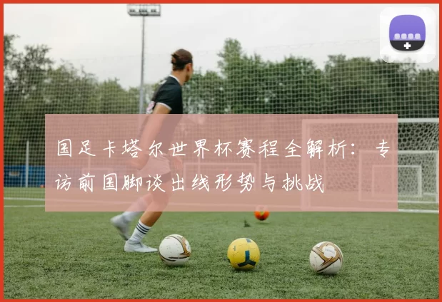 国足卡塔尔世界杯赛程全解析:专访前国脚谈出线形势与挑战