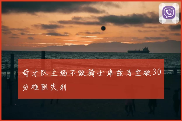 奇才队主场不敌骑士库兹马空砍30分难阻失利