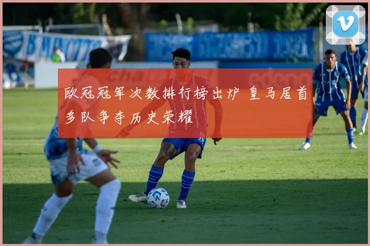 欧冠冠军次数排行榜出炉 皇马居首多队争夺历史荣耀