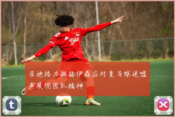 吕迪格力挺赫伊森应对皇马球迷嘘声展现团队精神