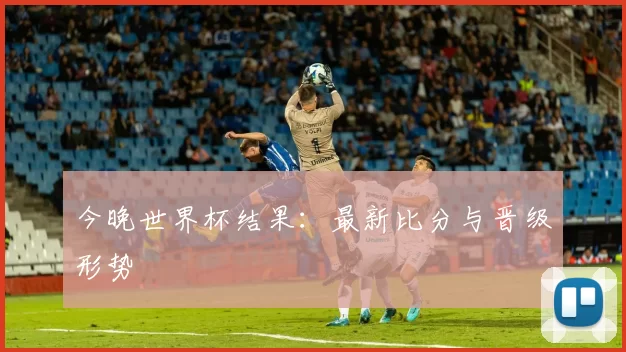 今晚世界杯结果：最新比分与晋级形势