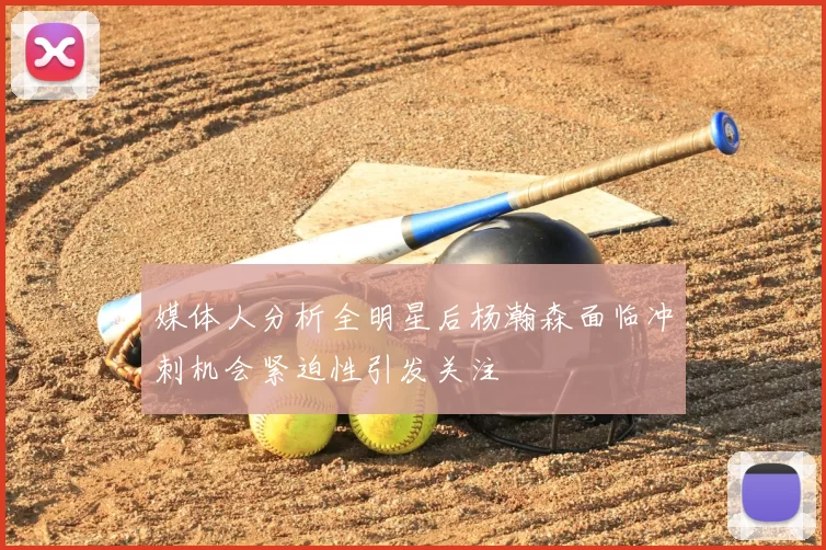 媒体人分析全明星后杨瀚森面临冲刺机会紧迫性引发关注