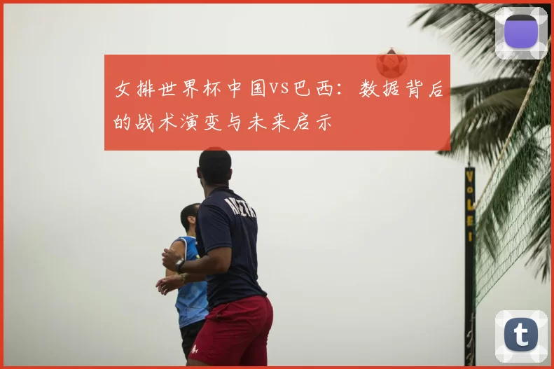 女排世界杯中国vs巴西:数据背后的战术演变与未来启示
