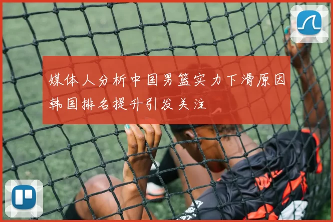 媒体人分析中国男篮实力下滑原因韩国排名提升引发关注