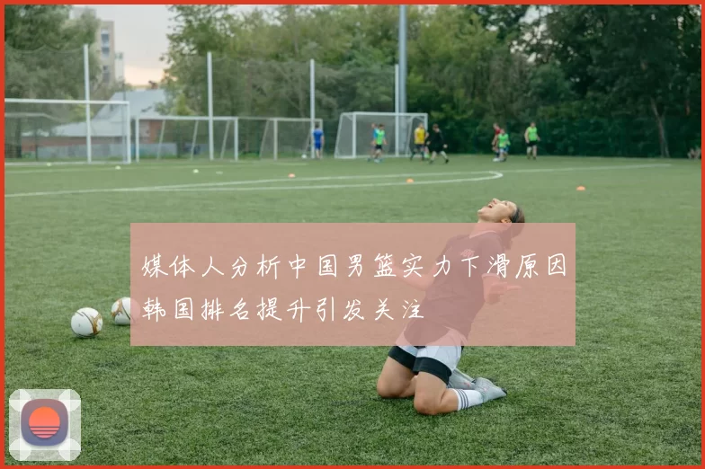媒体人分析中国男篮实力下滑原因韩国排名提升引发关注