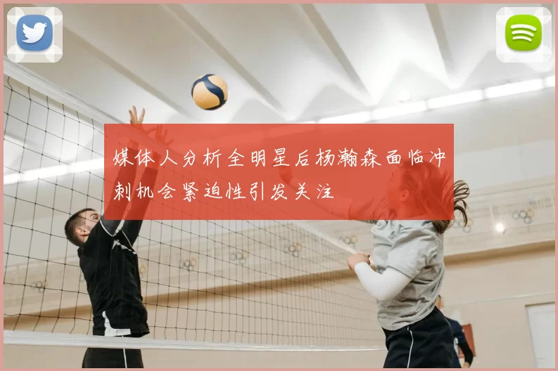 媒体人分析全明星后杨瀚森面临冲刺机会紧迫性引发关注