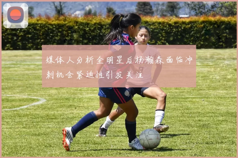 媒体人分析全明星后杨瀚森面临冲刺机会紧迫性引发关注
