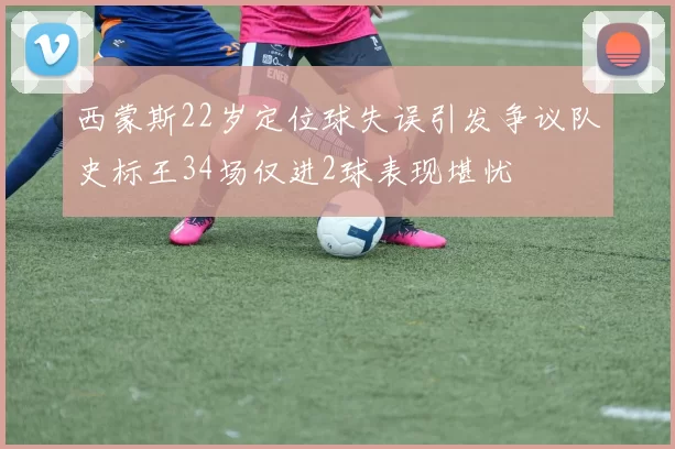 西蒙斯22岁定位球失误引发争议队史标王34场仅进2球表现堪忧