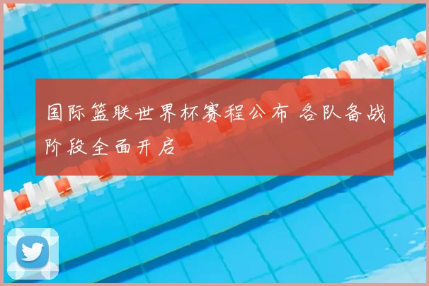 国际篮联世界杯赛程公布 各队备战阶段全面开启