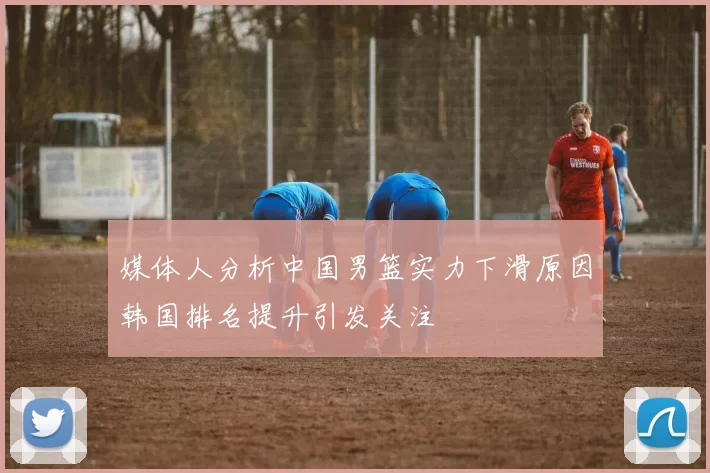 媒体人分析中国男篮实力下滑原因韩国排名提升引发关注