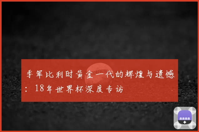 季军比利时黄金一代的辉煌与遗憾：18年世界杯深度专访