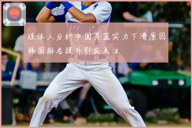 媒体人分析中国男篮实力下滑原因韩国排名提升引发关注