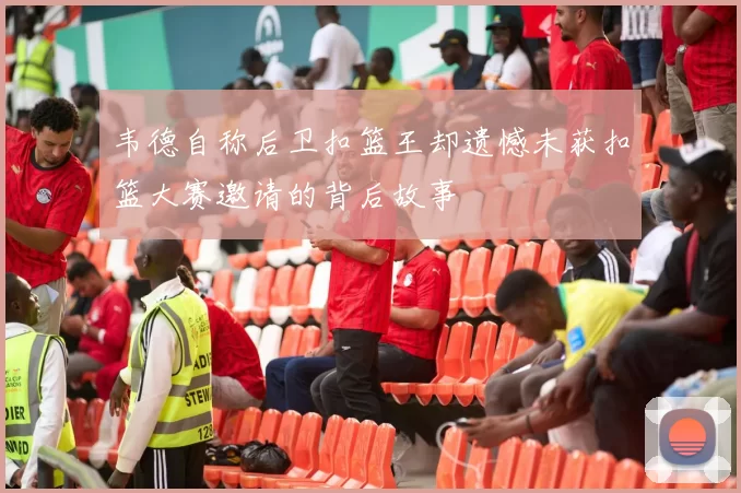 韦德自称后卫扣篮王却遗憾未获扣篮大赛邀请的背后故事