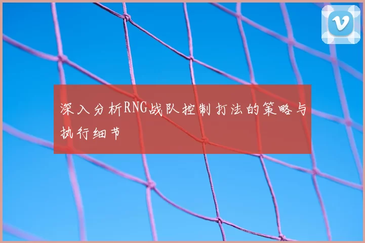 深入分析RNG战队控制打法的策略与执行细节