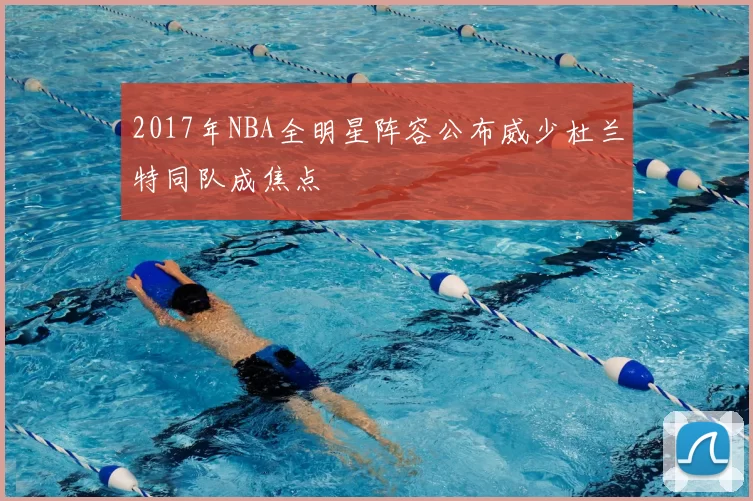 2017年NBA全明星阵容公布威少杜兰特同队成焦点