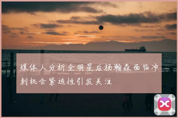 媒体人分析全明星后杨瀚森面临冲刺机会紧迫性引发关注
