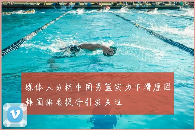 媒体人分析中国男篮实力下滑原因韩国排名提升引发关注