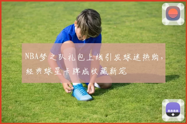 NBA梦之队礼包上线引发球迷热购,经典球星卡牌成收藏新宠