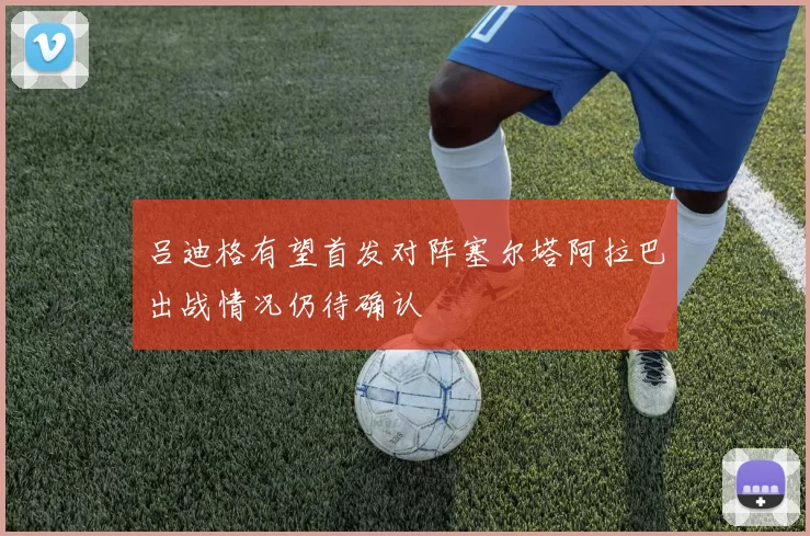 吕迪格有望首发对阵塞尔塔阿拉巴出战情况仍待确认